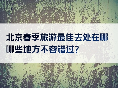 北京春季旅游最佳去处在哪哪些地方不容错过？