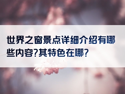 世界之窗景点详细介绍有哪些内容？其特色在哪？