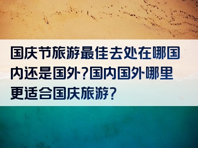 国庆节旅游最佳去处在哪国内还是国外？国内国外哪里更适合国庆旅游？