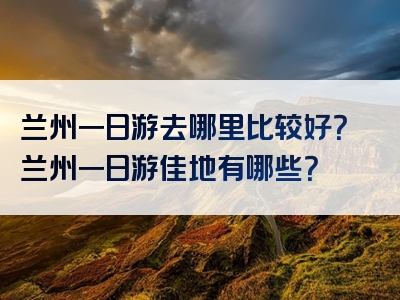 兰州一日游去哪里比较好？兰州一日游佳地有哪些？