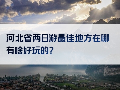 河北省两日游最佳地方在哪有啥好玩的？