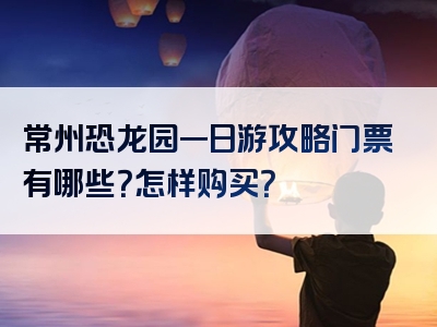 常州恐龙园一日游攻略门票有哪些？怎样购买？