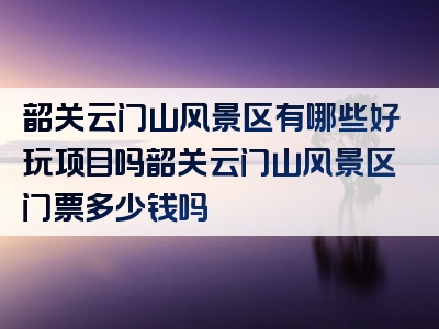 韶关云门山风景区有哪些好玩项目吗韶关云门山风景区门票多少钱吗