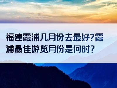 福建霞浦几月份去最好？霞浦最佳游览月份是何时？