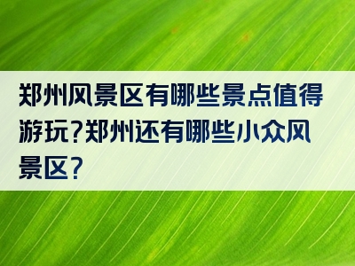 郑州风景区有哪些景点值得游玩？郑州还有哪些小众风景区？