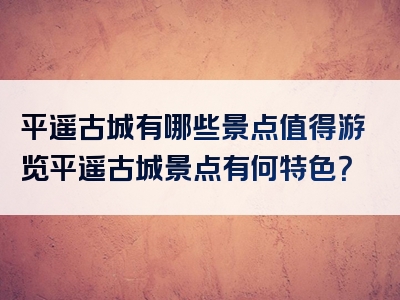 平遥古城有哪些景点值得游览平遥古城景点有何特色？