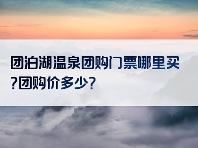 团泊湖温泉团购门票哪里买？团购价多少？