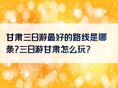 甘肃三日游最好的路线是哪条？三日游甘肃怎么玩？