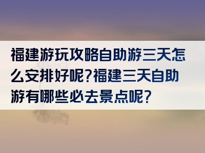 福建游玩攻略自助游三天怎么安排好呢？福建三天自助游有哪些必去景点呢？