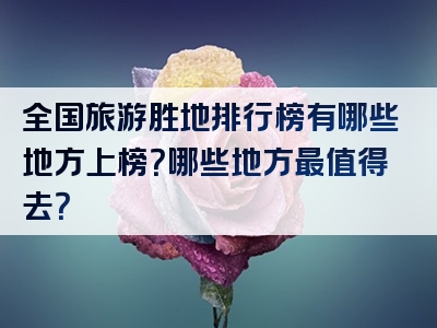 全国旅游胜地排行榜有哪些地方上榜？哪些地方最值得去？