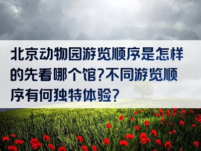 北京动物园游览顺序是怎样的先看哪个馆？不同游览顺序有何独特体验？