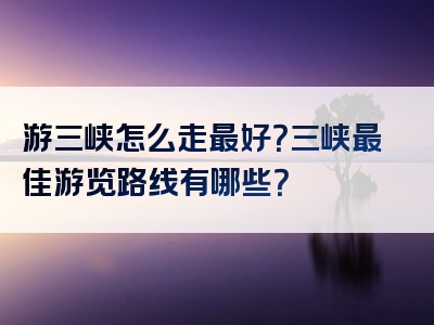 游三峡怎么走最好？三峡最佳游览路线有哪些？