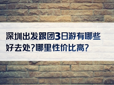 深圳出发跟团3日游有哪些好去处？哪里性价比高？