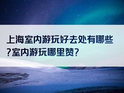 上海室内游玩好去处有哪些？室内游玩哪里赞？