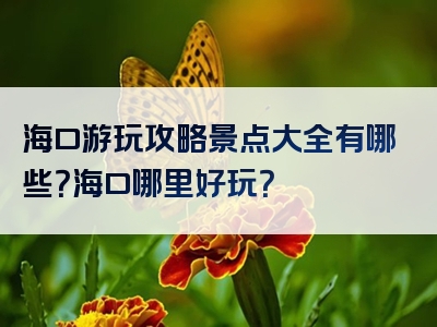 海口游玩攻略景点大全有哪些？海口哪里好玩？