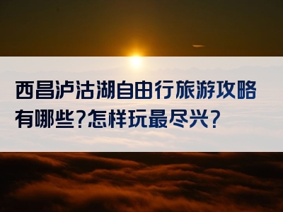 西昌泸沽湖自由行旅游攻略有哪些？怎样玩最尽兴？