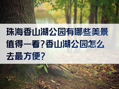 珠海香山湖公园有哪些美景值得一看？香山湖公园怎么去最方便？