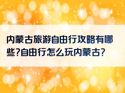 内蒙古旅游自由行攻略有哪些？自由行怎么玩内蒙古？