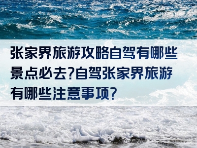 张家界旅游攻略自驾有哪些景点必去？自驾张家界旅游有哪些注意事项？