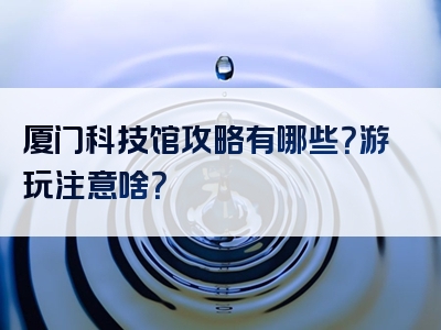 厦门科技馆攻略有哪些？游玩注意啥？