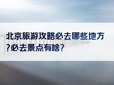 北京旅游攻略必去哪些地方？必去景点有啥？