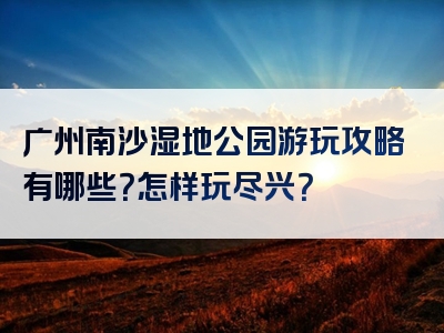 广州南沙湿地公园游玩攻略有哪些？怎样玩尽兴？