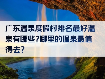 广东温泉度假村排名最好温泉有哪些？哪里的温泉最值得去？