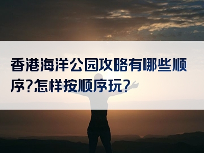 香港海洋公园攻略有哪些顺序？怎样按顺序玩？