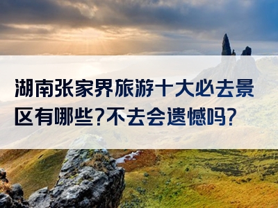 湖南张家界旅游十大必去景区有哪些？不去会遗憾吗？