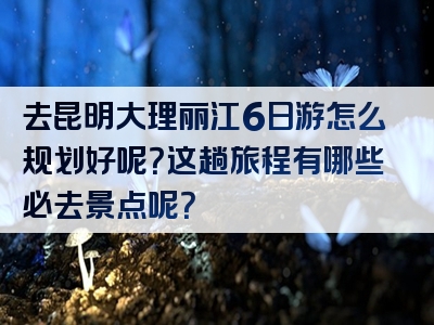 去昆明大理丽江6日游怎么规划好呢？这趟旅程有哪些必去景点呢？