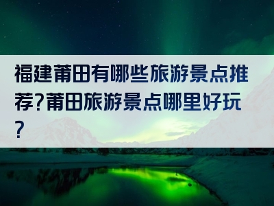 福建莆田有哪些旅游景点推荐？莆田旅游景点哪里好玩？