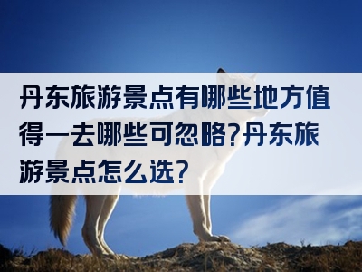 丹东旅游景点有哪些地方值得一去哪些可忽略？丹东旅游景点怎么选？