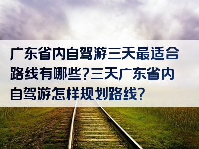 广东省内自驾游三天最适合路线有哪些？三天广东省内自驾游怎样规划路线？