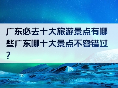 广东必去十大旅游景点有哪些广东哪十大景点不容错过？