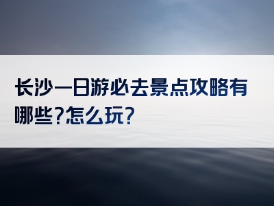 长沙一日游必去景点攻略有哪些？怎么玩？