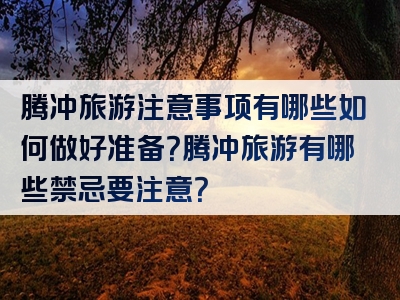 腾冲旅游注意事项有哪些如何做好准备？腾冲旅游有哪些禁忌要注意？