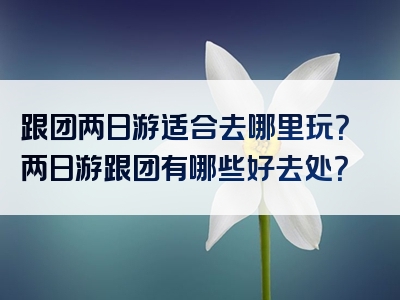 跟团两日游适合去哪里玩？两日游跟团有哪些好去处？