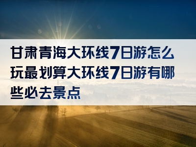 甘肃青海大环线7日游怎么玩最划算大环线7日游有哪些必去景点