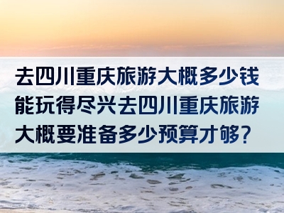 去四川重庆旅游大概多少钱能玩得尽兴去四川重庆旅游大概要准备多少预算才够？