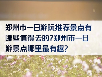 郑州市一日游玩推荐景点有哪些值得去的？郑州市一日游景点哪里最有趣？