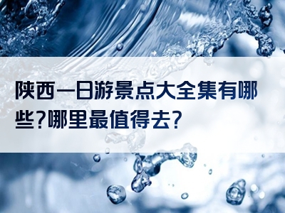 陕西一日游景点大全集有哪些？哪里最值得去？