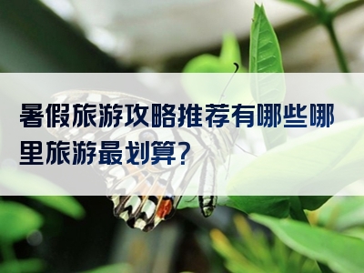 暑假旅游攻略推荐有哪些哪里旅游最划算？