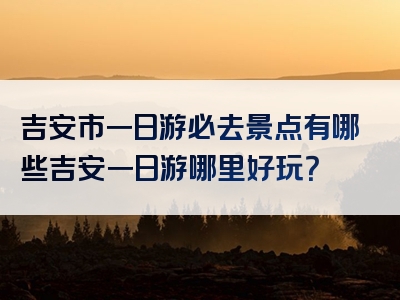 吉安市一日游必去景点有哪些吉安一日游哪里好玩？