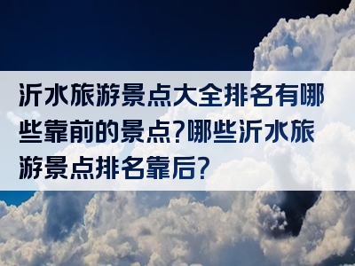 沂水旅游景点大全排名有哪些靠前的景点？哪些沂水旅游景点排名靠后？