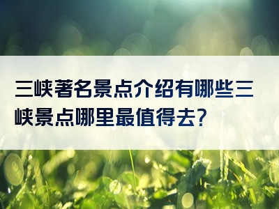 三峡著名景点介绍有哪些三峡景点哪里最值得去？