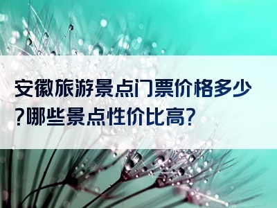 安徽旅游景点门票价格多少？哪些景点性价比高？