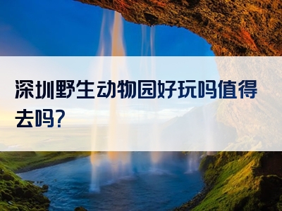 深圳野生动物园好玩吗值得去吗？