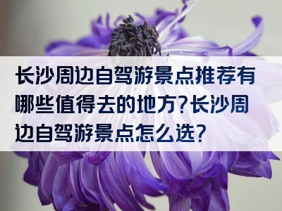 长沙周边自驾游景点推荐有哪些值得去的地方？长沙周边自驾游景点怎么选？