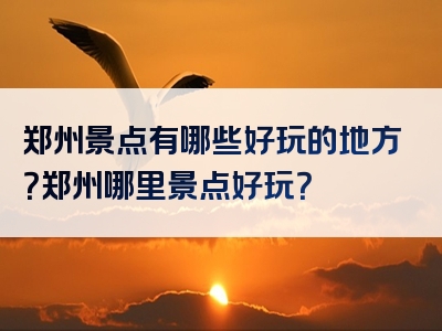 郑州景点有哪些好玩的地方？郑州哪里景点好玩？