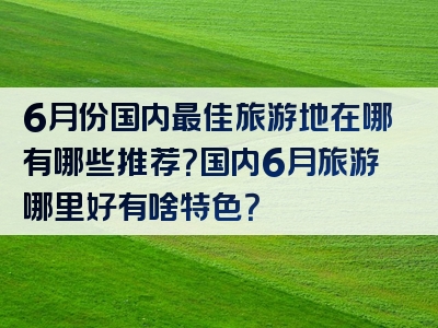 6月份国内最佳旅游地在哪有哪些推荐？国内6月旅游哪里好有啥特色？